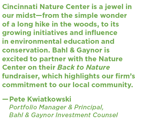 Photo of a quote that says Cincinnati Nature Center is a jewel in our midst—from the simple wonder of a long hike in the woods, to its growing initiatives and influence in environmental education and conservation. Bahl & Gaynor is excited to partner with the Nature Center on their Back to Nature fundraiser, which highlights our firm’s commitment to our local community. —Pete Kwiatkowski Portfolio Manager & Principal, Bahl & Gaynor Investment Counsel "